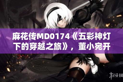 麻花传MD0174《五彩神灯下的穿越之旅》，董小宛开启异世界探险篇章