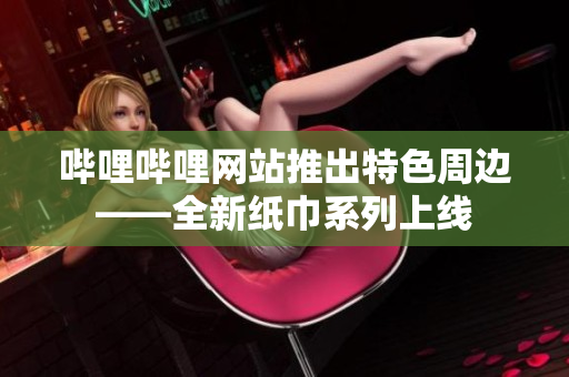 哔哩哔哩网站推出特色周边——全新纸巾系列上线