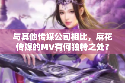 与其他传媒公司相比，麻花传媒的MV有何独特之处？