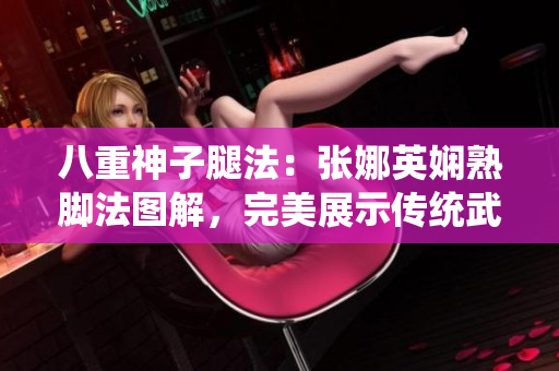 八重神子腿法：张娜英娴熟脚法图解，完美展示传统武术技艺