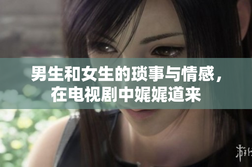 男生和女生的琐事与情感，在电视剧中娓娓道来