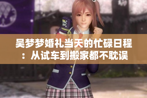吴梦梦婚礼当天的忙碌日程：从试车到搬家都不耽误