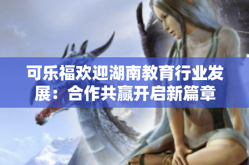 可乐福欢迎湖南教育行业发展：合作共赢开启新篇章