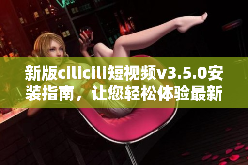 新版cilicili短视频v3.5.0安装指南，让您轻松体验最新功能