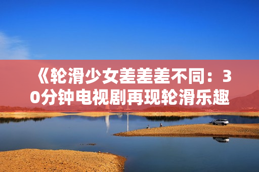 《轮滑少女差差差不同：30分钟电视剧再现轮滑乐趣》