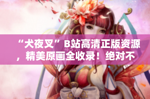 “犬夜叉”B站高清正版资源，精美原画全收录！绝对不可错过的动漫珍品！