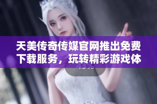 天美传奇传媒官网推出免费下载服务，玩转精彩游戏体验