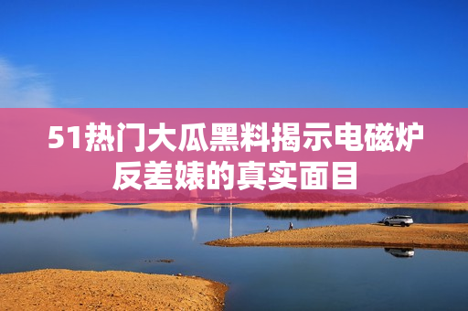 51热门大瓜黑料揭示电磁炉反差婊的真实面目