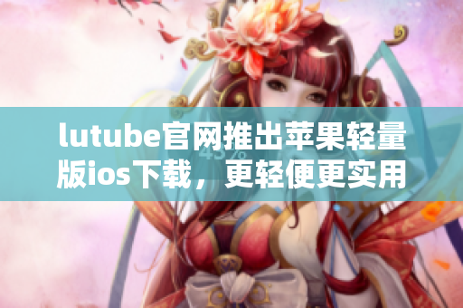 lutube官网推出苹果轻量版ios下载，更轻便更实用