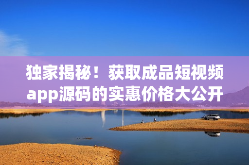 独家揭秘！获取成品短视频app源码的实惠价格大公开