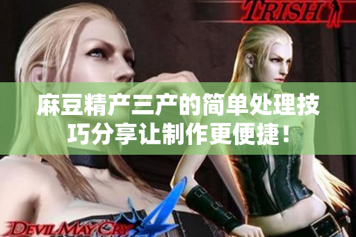 麻豆精产三产的简单处理技巧分享让制作更便捷！