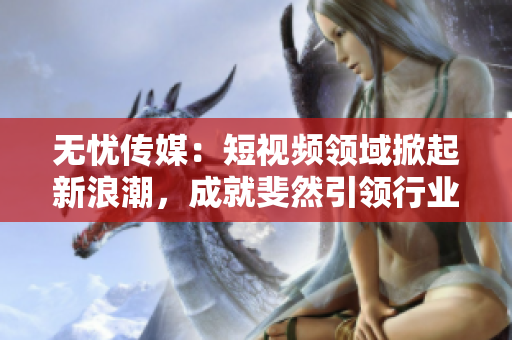 无忧传媒：短视频领域掀起新浪潮，成就斐然引领行业发展
