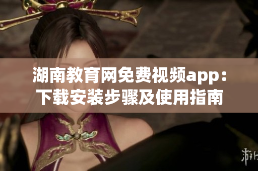 湖南教育网免费视频app：下载安装步骤及使用指南