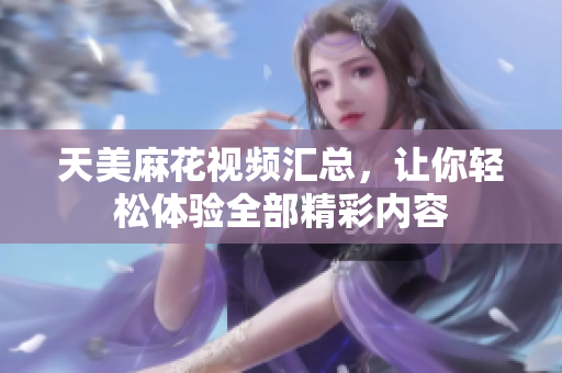 天美麻花视频汇总，让你轻松体验全部精彩内容