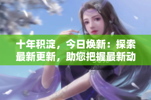 十年积淀，今日焕新：探索最新更新，助您把握最新动态