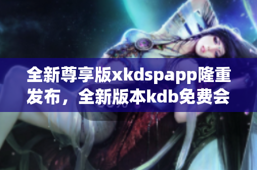 全新尊享版xkdspapp隆重发布，全新版本kdb免费会员体验，享受更多会员特权