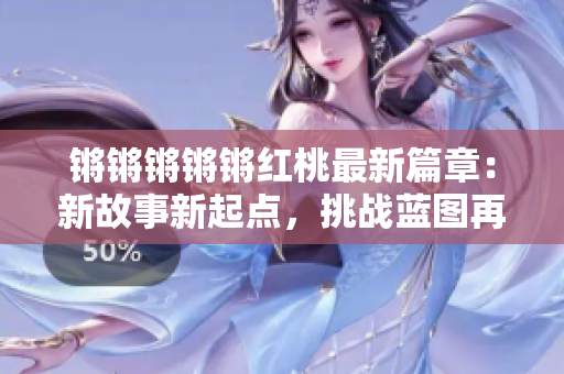 锵锵锵锵锵红桃最新篇章：新故事新起点，挑战蓝图再启航