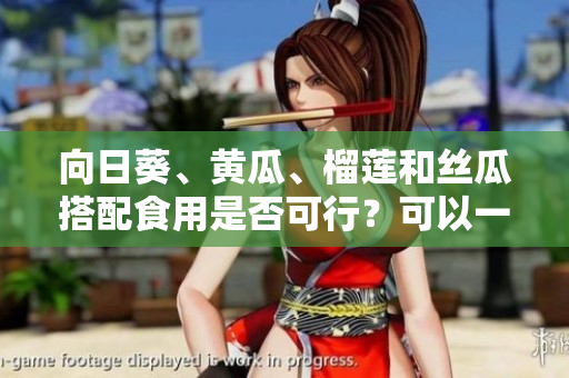 向日葵、黄瓜、榴莲和丝瓜搭配食用是否可行？可以一起吃吗？