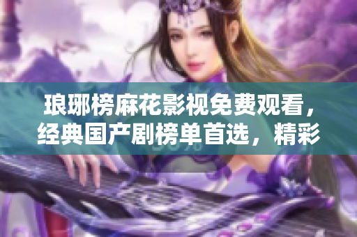 琅琊榜麻花影视免费观看，经典国产剧榜单首选，精彩剧集尽在麻花影视平台！