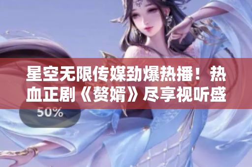 星空无限传媒劲爆热播！热血正剧《赘婿》尽享视听盛宴