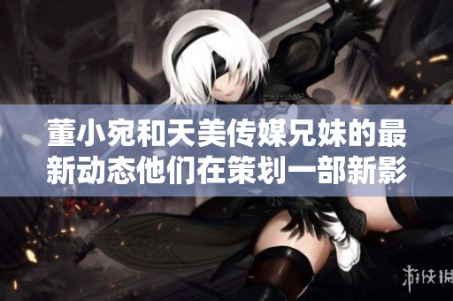 董小宛和天美传媒兄妹的最新动态他们在策划一部新影视作品吗？