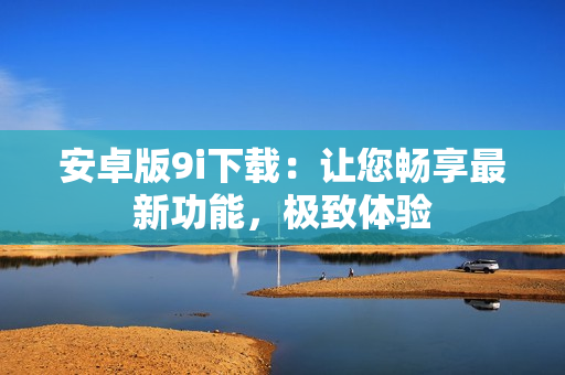 安卓版9i下载：让您畅享最新功能，极致体验