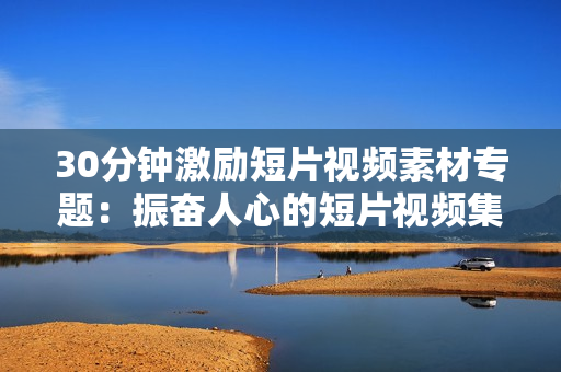 30分钟激励短片视频素材专题：振奋人心的短片视频集锦