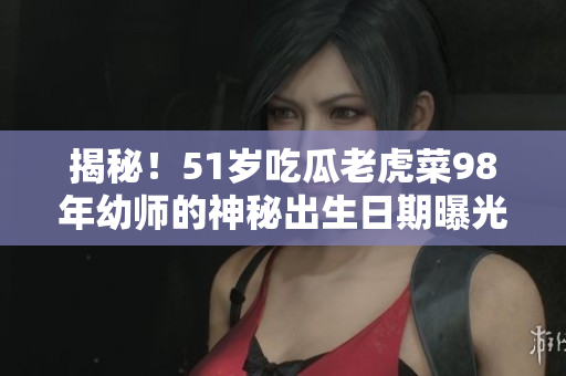 揭秘！51岁吃瓜老虎菜98年幼师的神秘出生日期曝光