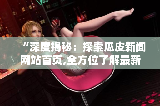 “深度揭秘：探索瓜皮新闻网站首页,全方位了解最新爆料!”