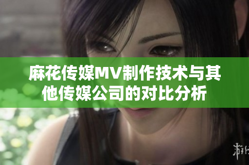麻花传媒MV制作技术与其他传媒公司的对比分析