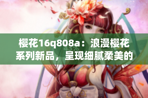 樱花16q808a：浪漫樱花系列新品，呈现细腻柔美的花海画面