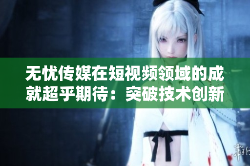 无忧传媒在短视频领域的成就超乎期待：突破技术创新，引领行业发展