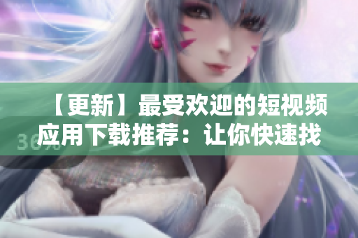 【更新】最受欢迎的短视频应用下载推荐：让你快速找到你想要的地方