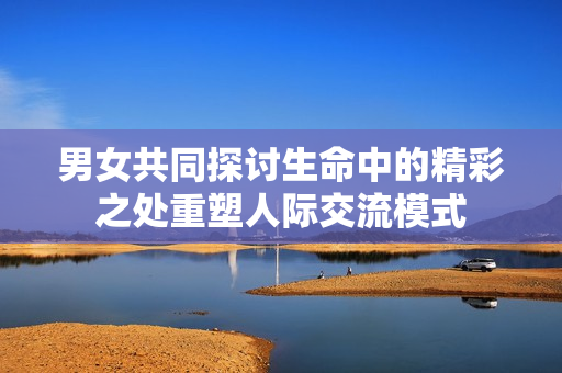 男女共同探讨生命中的精彩之处重塑人际交流模式