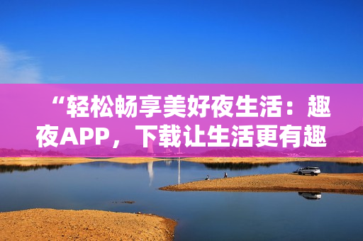 “轻松畅享美好夜生活：趣夜APP，下载让生活更有趣！”