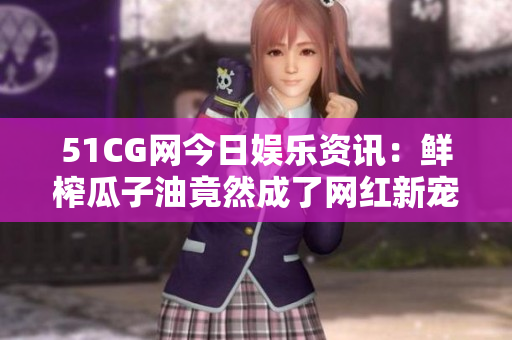 51CG网今日娱乐资讯：鲜榨瓜子油竟然成了网红新宠