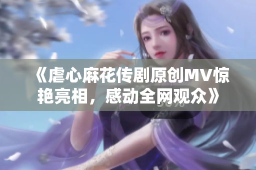 《虐心麻花传剧原创MV惊艳亮相，感动全网观众》