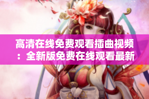 高清在线免费观看插曲视频：全新版免费在线观看最新插曲视频已上线