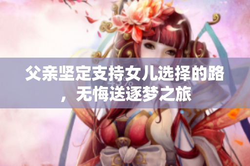 父亲坚定支持女儿选择的路，无悔送逐梦之旅