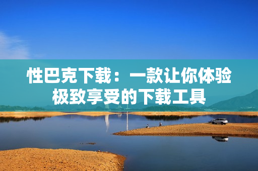 性巴克下载：一款让你体验极致享受的下载工具
