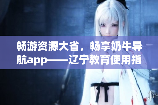 畅游资源大省，畅享奶牛导航app——辽宁教育使用指南