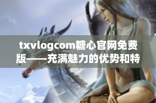 txvlogcom糖心官网免费版——充满魅力的优势和特点
