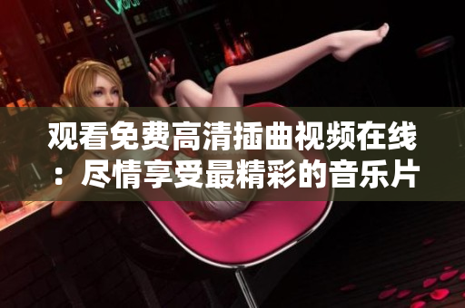 观看免费高清插曲视频在线：尽情享受最精彩的音乐片段