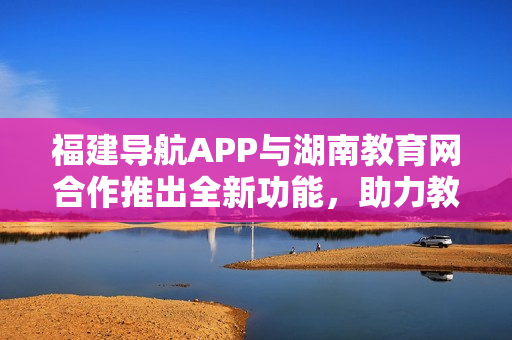 福建导航APP与湖南教育网合作推出全新功能，助力教育信息资源整合与共享