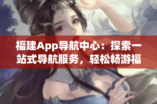 福建App导航中心：探索一站式导航服务，轻松畅游福建风情