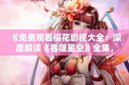 《免费观看樱花影视大全：深度解读《吞噬星空》全集，精彩剧情一网打尽！》