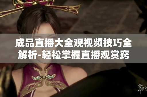 成品直播大全观视频技巧全解析-轻松掌握直播观赏窍门