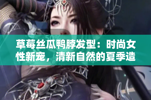 草莓丝瓜鸭脖发型：时尚女性新宠，清新自然的夏季造型灵感