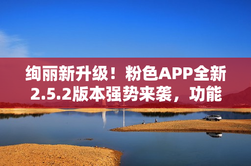 绚丽新升级！粉色APP全新2.5.2版本强势来袭，功能提升多项，用户体验再升级