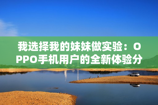我选择我的妹妹做实验：OPPO手机用户的全新体验分享